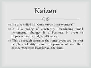 
 It is also called as “Continuous Improvement”
 It is a policy of constantly introducing small
incremental changes in a business in order to
improve quality and/or efficiency.
 This approach assumes that employees are the best
people to identify room for improvement, since they
see the processes in action all the time.
Kaizen
 