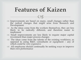 
 Improvements are based on many, small changes rather than
the radical changes that might arise from Research and
Development
 As the ideas come from the workers themselves, they are less
likely to be radically different, and therefore easier to
implement
 Small improvements are less likely to require major capital
investment than major process changes
 The ideas come from the talents of the existing workforce, as
opposed to using R&D, consultants or equipment – any of
which could be very expensive
 All employees should continually be seeking ways to improve
their own performance
Features of Kaizen
 