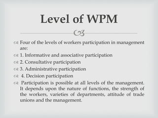 
 Four of the levels of workers participation in management
are:
 1. Informative and associative participation
 2. Consultative participation
 3. Administrative participation
 4. Decision participation
 Participation is possible at all levels of the management.
It depends upon the nature of functions, the strength of
the workers, varieties of departments, attitude of trade
unions and the management.
Level of WPM
 