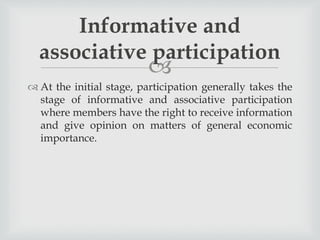 
 At the initial stage, participation generally takes the
stage of informative and associative participation
where members have the right to receive information
and give opinion on matters of general economic
importance.
Informative and
associative participation
 