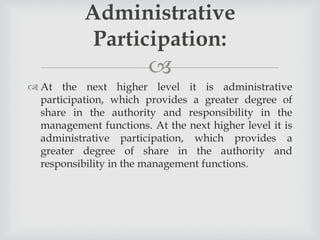 
 At the next higher level it is administrative
participation, which provides a greater degree of
share in the authority and responsibility in the
management functions. At the next higher level it is
administrative participation, which provides a
greater degree of share in the authority and
responsibility in the management functions.
Administrative
Participation:
 