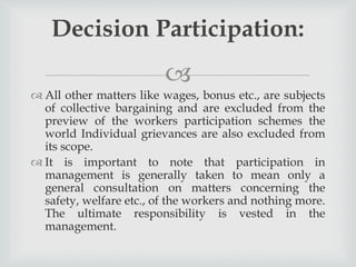 
 All other matters like wages, bonus etc., are subjects
of collective bargaining and are excluded from the
preview of the workers participation schemes the
world Individual grievances are also excluded from
its scope.
 It is important to note that participation in
management is generally taken to mean only a
general consultation on matters concerning the
safety, welfare etc., of the workers and nothing more.
The ultimate responsibility is vested in the
management.
Decision Participation:
 