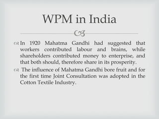 
 In 1920 Mahatma Gandhi had suggested that
workers contributed labour and brains, while
shareholders contributed money to enterprise, and
that both should, therefore share in its prosperity.
 The influence of Mahatma Gandhi bore fruit and for
the first time Joint Consultation was adopted in the
Cotton Textile Industry.
WPM in India
 