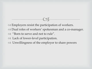 
 Employers resist the participation of workers.
 Dual roles of workers’ spokesman and a co-manager.
 “Born to serve and not to rule”.
 Lack of lower-level participation.
 Unwillingness of the employer to share powers
 