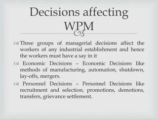 
 Three groups of managerial decisions affect the
workers of any industrial establishment and hence
the workers must have a say in it
 Economic Decisions – Economic Decisions like
methods of manufacturing, automation, shutdown,
lay-offs, mergers.
 Personnel Decisions – Personnel Decisions like
recruitment and selection, promotions, demotions,
transfers, grievance settlement.
Decisions affecting
WPM
 
