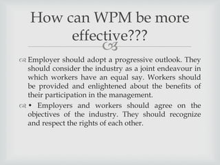 
 Employer should adopt a progressive outlook. They
should consider the industry as a joint endeavour in
which workers have an equal say. Workers should
be provided and enlightened about the benefits of
their participation in the management.
 • Employers and workers should agree on the
objectives of the industry. They should recognize
and respect the rights of each other.
How can WPM be more
effective???
 