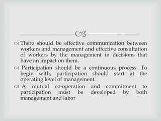 
 There should be effective communication between
workers and management and effective consultation
of workers by the management in decisions that
have an impact on them.
 Participation should be a continuous process. To
begin with, participation should start at the
operating level of management.
 A mutual co-operation and commitment to
participation must be developed by both
management and labor
 