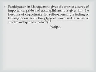
 Participation in Management gives the worker a sense of
importance, pride and accomplishment; it gives him the
freedom of opportunity for self-expression; a feeling of
belongingness with the place of work and a sense of
workmanship and creativity.
- Walpol
 