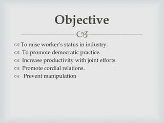 
 To raise worker’s status in industry.
 To promote democratic practice.
 Increase productivity with joint efforts.
 Promote cordial relations.
 Prevent manipulation
Objective
 