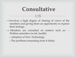 
 Involves a high degree of sharing of views of the
members and giving them an opportunity to express
their feelings.
 Members are consulted on matters such as:- –
Welfare amenities (work, health)
– Adoption of New Technology
– The problems emanating from it Safety
Consultative
 