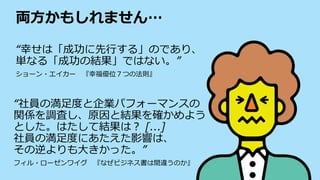 両方かもしれません…
“幸せは「成功に先行する」のであり、
単なる「成功の結果」ではない。”
ショーン・エイカー 『幸福優位７つの法則』
“社員の満足度と企業パフォーマンスの
関係を調査し、原因と結果を確かめよう
とした。はたして結果は？ [...]
社員の満足度にあたえた影響は、
その逆よりも大きかった。”
フィル・ローゼンワイグ 『なぜビジネス書は間違うのか』
 