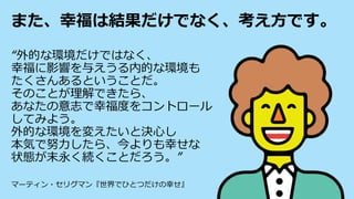また、幸福は結果だけでなく、考え方です。
“外的な環境だけではなく、
幸福に影響を与えうる内的な環境も
たくさんあるということだ。
そのことが理解できたら、
あなたの意志で幸福度をコントロール
してみよう。
外的な環境を変えたいと決心し
本気で努力したら、今よりも幸せな
状態が末永く続くことだろう。”
マーティン・セリグマン『世界でひとつだけの幸せ』
 