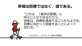 幸福は目標ではなく、道である。
“これは、「進歩の原理」と
呼ぶことができるだろう。
快楽は、目標を達成することからよりも、
目標に向かって前進することによって
訪れる。”
ジョナサン・ハイト『しあわせ仮説』
 