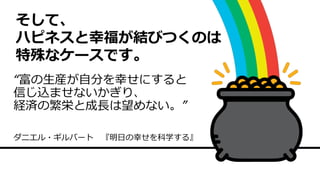 そして、
ハピネスと幸福が結びつくのは
特殊なケースです。
“富の生産が自分を幸せにすると
信じ込ませないかぎり、
経済の繁栄と成長は望めない。”
ダニエル・ギルバート 『明日の幸せを科学する』
 