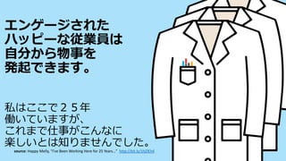 エンゲージされた
ハッピーな従業員は
自分から物事を
発起できます。
私はここで２５年
働いていますが、
これまで仕事がこんなに
楽しいとは知りませんでした。
source: Happy Melly, “I’ve Been Working Here for 25 Years…” http://bit.ly/1hZIEh4
 