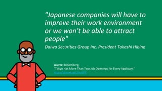 "Japanese	companies	will	have	to	
improve	their	work	environment	
or	we	wont	be	able	to	attract	
people"		
Daiwa	Securities	Group	Inc.	President	Takashi	Hibino	
source:	Bloomberg,		
Tokyo	Has	More	Than	Two	Job	Openings	for	Every	Applicant	
http://bloom.bg/2mztiFX		
 