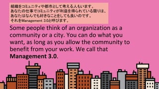 Some	people	think	of	an	organization	as	a	
community	or	a	city.	You	can	do	what	you	
want,	as	long	as	you	allow	the	community	to	
benefit	from	your	work.	We	call	that	
Management	3.0.	
M򥳥ߥ˥ƥ䶼ФȤƿˤ⤤ޤ	
ʤ¤ǥߥ˥ƥäƤޤϡ?
ʤϤʤǤäʤȤ򤷤ƤΤǤ 	
Management 3.0ȺӤޤ	
 