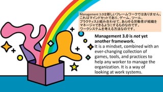 Management	3.0	is	not	yet	
another	framework.		
It	is	a	mindset,	combined	with	an	
ever-changing	collection	of	
games,	tools,	and	practices	to	
help	any	worker	to	manage	the	
organization.	It	is	a	way	of	
looking	at	work	systems.	
Management	3.0¤ե``ǤϤޤ	
ϥޥɥåȤǤꡢ`ࡢĩ`롢	
ץ饯ƥȽMߺϤ碌ơ넺PߤM	
ޥͩ`Ǥ褦ˤΤʤΤǤ	
`ƥ򿼤뷽ʤΤǤ
 