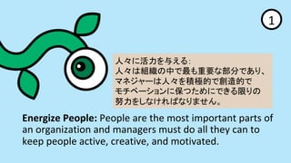 Energize	People:	People	are	the	most	important	parts	of	
an	organization	and	managers	must	do	all	they	can	to	
keep	people	active,	creative,	and	motivated.	
1	
ˡ˻뤨룺?
ˡϽMФҪʲ֤Ǥꡢ?
ޥͥ`ˡeOĤǄĤ?
٩`˱ĤˤǤޤ?
Ŭ򤷤ʤФʤޤ	
 
