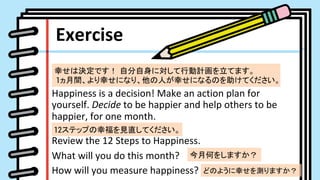 Exercise	
Happiness	is	a	decision!	Make	an	action	plan	for	
yourself.	Decide	to	be	happier	and	help	others	to	be	
happier,	for	one	month.	
	
Review	the	12	Steps	to	Happiness.	
What	will	you	do	this	month?	
How	will	you	measure	happiness?	
ҤϛQǤ ԷˌЄӋƤޤ
1gҤˤʤꡢˤҤˤʤΤƤ	
12ƥåפҸҊֱƤ	
ºΤ򤷤ޤ	
ɤΤ褦Ҥyޤ	
 