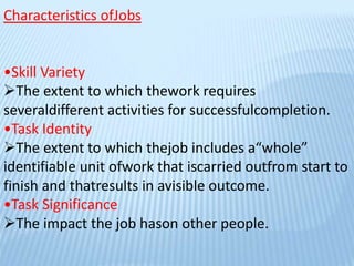 Characteristics ofJobs
•Skill Variety
The extent to which thework requires
severaldifferent activities for successfulcompletion.
•Task Identity
The extent to which thejob includes a“whole”
identifiable unit ofwork that iscarried outfrom start to
finish and thatresults in avisible outcome.
•Task Significance
The impact the job hason other people.
 
