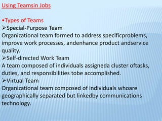 Using Teamsin Jobs
•Types of Teams
Special-Purpose Team
Organizational team formed to address specificproblems,
improve work processes, andenhance product andservice
quality.
Self-directed Work Team
A team composed of individuals assigneda cluster oftasks,
duties, and responsibilities tobe accomplished.
Virtual Team
Organizational team composed of individuals whoare
geographically separated but linkedby communications
technology.
 