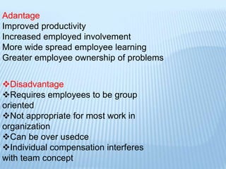 Adantage
Improved productivity
Increased employed involvement
More wide spread employee learning
Greater employee ownership of problems
Disadvantage
Requires employees to be group
oriented
Not appropriate for most work in
organization
Can be over usedce
Individual compensation interferes
with team concept
 