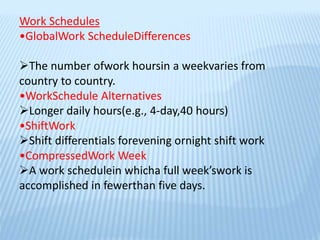 Work Schedules
•GlobalWork ScheduleDifferences
The number ofwork hoursin a weekvaries from
country to country.
•WorkSchedule Alternatives
Longer daily hours(e.g., 4-day,40 hours)
•ShiftWork
Shift differentials forevening ornight shift work
•CompressedWork Week
A work schedulein whicha full week’swork is
accomplished in fewerthan five days.
 