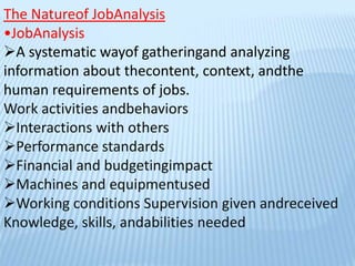 The Natureof JobAnalysis
•JobAnalysis
A systematic wayof gatheringand analyzing
information about thecontent, context, andthe
human requirements of jobs.
Work activities andbehaviors
Interactions with others
Performance standards
Financial and budgetingimpact
Machines and equipmentused
Working conditions Supervision given andreceived
Knowledge, skills, andabilities needed
 