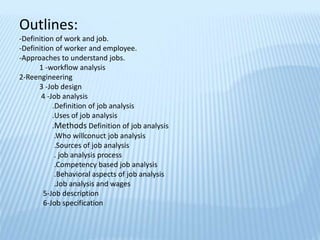 Outlines:
-Definition of work and job.
-Definition of worker and employee.
-Approaches to understand jobs.
1 -workflow analysis
2-Reengineering
3 -Job design
4 -Job analysis
.Definition of job analysis
.Uses of job analysis
.Methods Definition of job analysis
.Who willconuct job analysis
.Sources of job analysis
. job analysis process
.Competency based job analysis
.Behavioral aspects of job analysis
.Job analysis and wages
5-Job description
6-Job specification
 