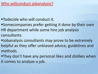 Who willconduct jobanalysis?
Todecide who will conduct it.
Somecompanies prefer getting it done by their own
HR department while some hire job analysis
consultants.
Jobanalysis consultants may prove to be extremely
helpful as they offer unbiased advice, guidelines and
methods.
They don’t have any personal likes and dislikes when
it comes to analyze a job.
 