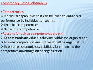 Competency-Based JobAnalysis
•Competencies
Individual capabilities that can belinked to enhanced
performance by individualsor teams.
Technical competencies
Behavioral competencies
•Reasons for usinga competencyapproach:
To communicate valued behaviors withinthe organization
To raise competency levels throughoutthe organization
To emphasize people’s capabilities forenhancing the
competitive advantage ofthe organization
 