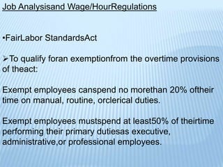 Job Analysisand Wage/HourRegulations
•FairLabor StandardsAct
To qualify foran exemptionfrom the overtime provisions
of theact:
Exempt employees canspend no morethan 20% oftheir
time on manual, routine, orclerical duties.
Exempt employees mustspend at least50% of theirtime
performing their primary dutiesas executive,
administrative,or professional employees.
 