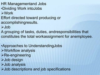 HR Managementand Jobs
•Dividing Work intoJobs
Work
Effort directed toward producing or
accomplishingresults.
Job
A grouping of tasks, duties, andresponsibilities that
constitutes the total workassignment for anemployee.
•Approaches to UnderstandingJobs
Workflow analysis
Re-engineering
Job design
Job analysis
Job descriptions and job specifications
 