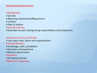Job DescriptionComponents
•Identification
Job title
Reporting relationships ØDepartment
Location
Date of analysis
•General Summary
Describes the job’s distinguishing responsibilities and components
•Essential Functions and Duties
Lists major tasks, duties and responsibilities
•Job Specifications
Knowledge, skills, andabilities
Education and experience
Physical requirements
•Disclaimer
Of implied contract
•Signature of approvals
 