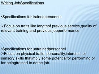 Writing JobSpecifications
•Specifications for trainedpersonnel
Focus on traits like lengthof previous service,quality of
relevant training,and previous jobperformance.
•Specifications for untrainedpersonnel
Focus on physical traits, personality,interests, or
sensory skills thatimply some potentialfor performing or
for beingtrained to dothe job.
 