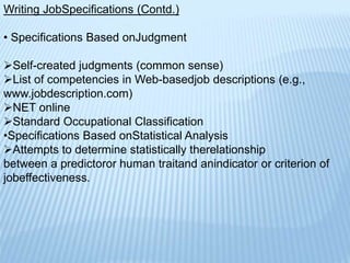 Writing JobSpecifications (Contd.)
• Specifications Based onJudgment
Self-created judgments (common sense)
List of competencies in Web-basedjob descriptions (e.g.,
www.jobdescription.com)
NET online
Standard Occupational Classification
•Specifications Based onStatistical Analysis
Attempts to determine statistically therelationship
between a predictoror human traitand anindicator or criterion of
jobeffectiveness.
 