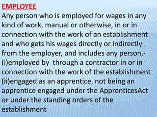 EMPLOYEE
Any person who is employed for wages in any
kind of work, manual or otherwise, in or in
connection with the work of an establishment
and who gets his wages directly or indirectly
from the employer, and includes any person,-
(i)employed by through a contractor in or in
connection with the work of the establishment
(ii)engaged as an apprentice, not being an
apprentice engaged under the ApprenticesAct
or under the standing orders of the
establishment
 