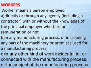 WORKERS
Worker means a person employed
a)directly or through any agency (including a
contractor) with or without the knowledge of
the principal employer whether for
remuneration or not
b)in any manufacturing process, or in cleaning
any part of the machinery or premises used for
a manufacturing process,
c)in any other kind of work incidental to, or
connected with the manufacturing process,
or the subject of the manufacturing process
 