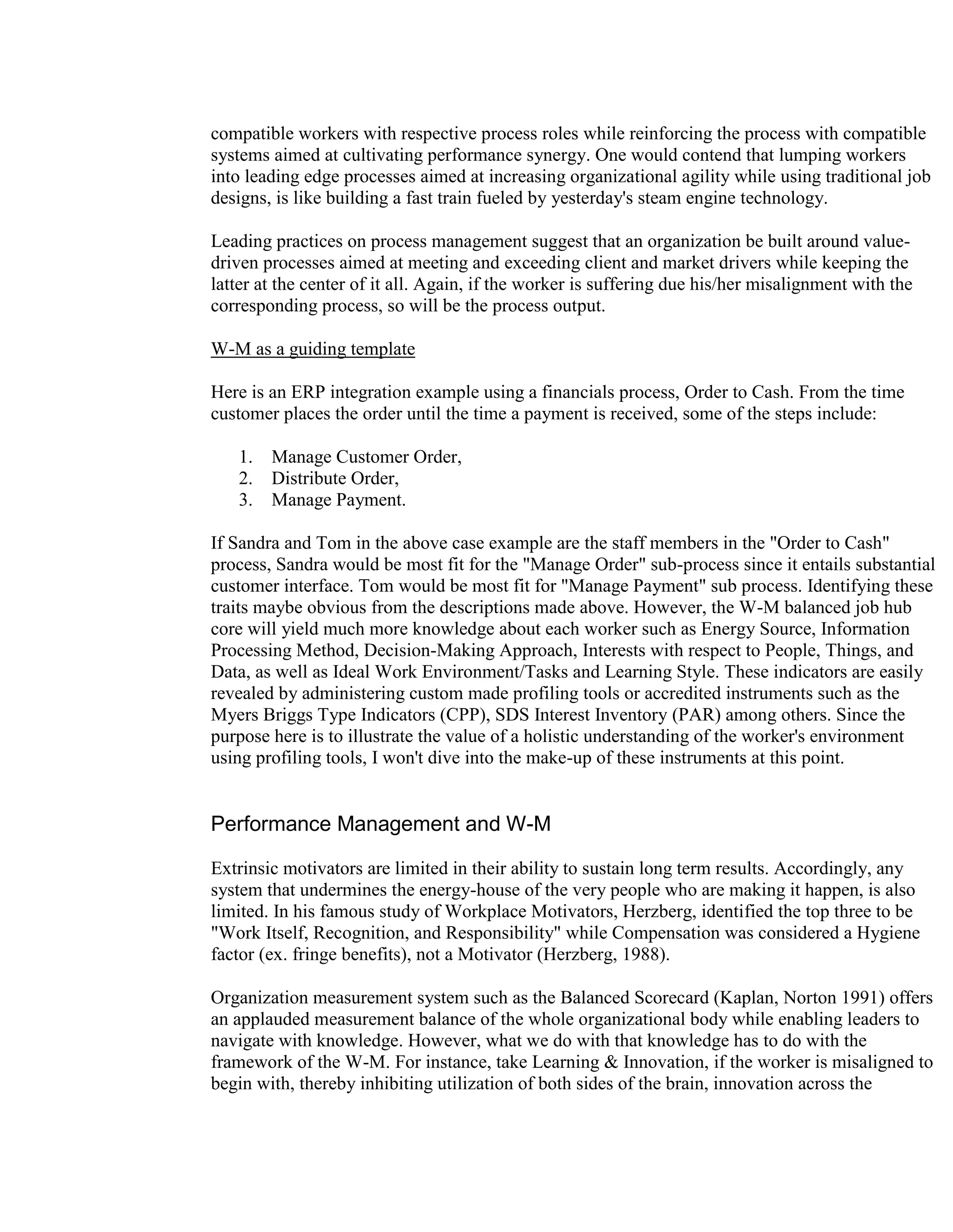 compatible workers with respective process roles while reinforcing the process with compatible
systems aimed at cultivating performance synergy. One would contend that lumping workers
into leading edge processes aimed at increasing organizational agility while using traditional job
designs, is like building a fast train fueled by yesterday's steam engine technology.

Leading practices on process management suggest that an organization be built around value-
driven processes aimed at meeting and exceeding client and market drivers while keeping the
latter at the center of it all. Again, if the worker is suffering due his/her misalignment with the
corresponding process, so will be the process output.

W-M as a guiding template

Here is an ERP integration example using a financials process, Order to Cash. From the time
customer places the order until the time a payment is received, some of the steps include:

   1.   Manage Customer Order,
   2.   Distribute Order,
   3.   Manage Payment.

If Sandra and Tom in the above case example are the staff members in the "Order to Cash"
process, Sandra would be most fit for the "Manage Order" sub-process since it entails substantial
customer interface. Tom would be most fit for "Manage Payment" sub process. Identifying these
traits maybe obvious from the descriptions made above. However, the W-M balanced job hub
core will yield much more knowledge about each worker such as Energy Source, Information
Processing Method, Decision-Making Approach, Interests with respect to People, Things, and
Data, as well as Ideal Work Environment/Tasks and Learning Style. These indicators are easily
revealed by administering custom made profiling tools or accredited instruments such as the
Myers Briggs Type Indicators (CPP), SDS Interest Inventory (PAR) among others. Since the
purpose here is to illustrate the value of a holistic understanding of the worker's environment
using profiling tools, I won't dive into the make-up of these instruments at this point.


Performance Management and W-M

Extrinsic motivators are limited in their ability to sustain long term results. Accordingly, any
system that undermines the energy-house of the very people who are making it happen, is also
limited. In his famous study of Workplace Motivators, Herzberg, identified the top three to be
"Work Itself, Recognition, and Responsibility" while Compensation was considered a Hygiene
factor (ex. fringe benefits), not a Motivator (Herzberg, 1988).

Organization measurement system such as the Balanced Scorecard (Kaplan, Norton 1991) offers
an applauded measurement balance of the whole organizational body while enabling leaders to
navigate with knowledge. However, what we do with that knowledge has to do with the
framework of the W-M. For instance, take Learning & Innovation, if the worker is misaligned to
begin with, thereby inhibiting utilization of both sides of the brain, innovation across the
 