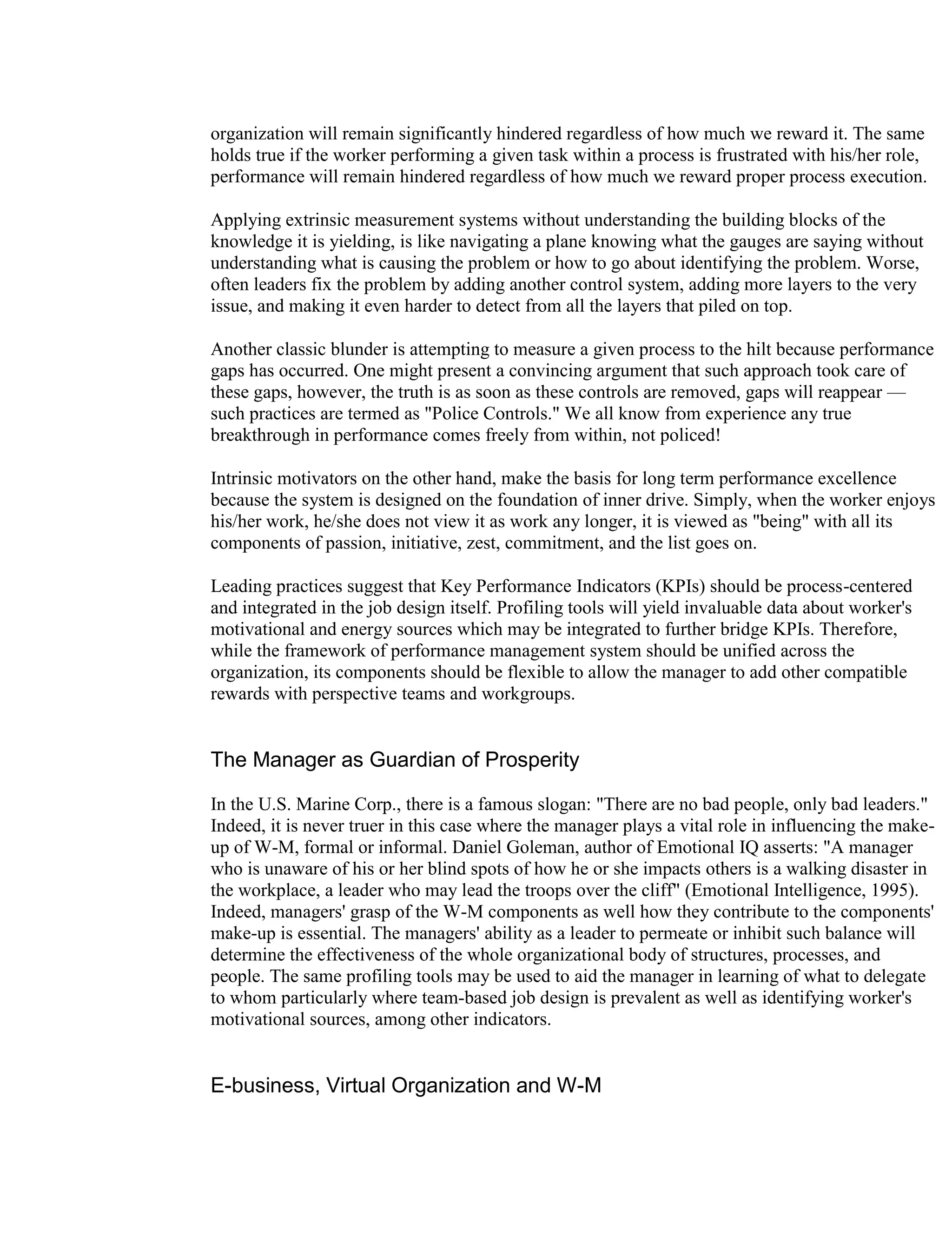 organization will remain significantly hindered regardless of how much we reward it. The same
holds true if the worker performing a given task within a process is frustrated with his/her role,
performance will remain hindered regardless of how much we reward proper process execution.

Applying extrinsic measurement systems without understanding the building blocks of the
knowledge it is yielding, is like navigating a plane knowing what the gauges are saying without
understanding what is causing the problem or how to go about identifying the problem. Worse,
often leaders fix the problem by adding another control system, adding more layers to the very
issue, and making it even harder to detect from all the layers that piled on top.

Another classic blunder is attempting to measure a given process to the hilt because performance
gaps has occurred. One might present a convincing argument that such approach took care of
these gaps, however, the truth is as soon as these controls are removed, gaps will reappear —
such practices are termed as "Police Controls." We all know from experience any true
breakthrough in performance comes freely from within, not policed!

Intrinsic motivators on the other hand, make the basis for long term performance excellence
because the system is designed on the foundation of inner drive. Simply, when the worker enjoys
his/her work, he/she does not view it as work any longer, it is viewed as "being" with all its
components of passion, initiative, zest, commitment, and the list goes on.

Leading practices suggest that Key Performance Indicators (KPIs) should be process-centered
and integrated in the job design itself. Profiling tools will yield invaluable data about worker's
motivational and energy sources which may be integrated to further bridge KPIs. Therefore,
while the framework of performance management system should be unified across the
organization, its components should be flexible to allow the manager to add other compatible
rewards with perspective teams and workgroups.


The Manager as Guardian of Prosperity

In the U.S. Marine Corp., there is a famous slogan: "There are no bad people, only bad leaders."
Indeed, it is never truer in this case where the manager plays a vital role in influencing the make-
up of W-M, formal or informal. Daniel Goleman, author of Emotional IQ asserts: "A manager
who is unaware of his or her blind spots of how he or she impacts others is a walking disaster in
the workplace, a leader who may lead the troops over the cliff" (Emotional Intelligence, 1995).
Indeed, managers' grasp of the W-M components as well how they contribute to the components'
make-up is essential. The managers' ability as a leader to permeate or inhibit such balance will
determine the effectiveness of the whole organizational body of structures, processes, and
people. The same profiling tools may be used to aid the manager in learning of what to delegate
to whom particularly where team-based job design is prevalent as well as identifying worker's
motivational sources, among other indicators.


E-business, Virtual Organization and W-M
 