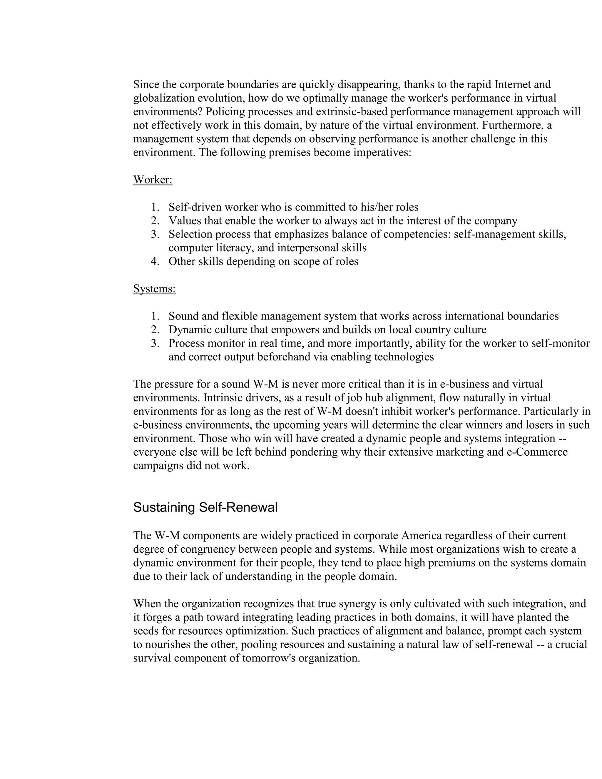 Since the corporate boundaries are quickly disappearing, thanks to the rapid Internet and
globalization evolution, how do we optimally manage the worker's performance in virtual
environments? Policing processes and extrinsic-based performance management approach will
not effectively work in this domain, by nature of the virtual environment. Furthermore, a
management system that depends on observing performance is another challenge in this
environment. The following premises become imperatives:

Worker:

   1. Self-driven worker who is committed to his/her roles
   2. Values that enable the worker to always act in the interest of the company
   3. Selection process that emphasizes balance of competencies: self-management skills,
      computer literacy, and interpersonal skills
   4. Other skills depending on scope of roles

Systems:

   1. Sound and flexible management system that works across international boundaries
   2. Dynamic culture that empowers and builds on local country culture
   3. Process monitor in real time, and more importantly, ability for the worker to self-monitor
      and correct output beforehand via enabling technologies

The pressure for a sound W-M is never more critical than it is in e-business and virtual
environments. Intrinsic drivers, as a result of job hub alignment, flow naturally in virtual
environments for as long as the rest of W-M doesn't inhibit worker's performance. Particularly in
e-business environments, the upcoming years will determine the clear winners and losers in such
environment. Those who win will have created a dynamic people and systems integration --
everyone else will be left behind pondering why their extensive marketing and e-Commerce
campaigns did not work.


Sustaining Self-Renewal

The W-M components are widely practiced in corporate America regardless of their current
degree of congruency between people and systems. While most organizations wish to create a
dynamic environment for their people, they tend to place high premiums on the systems domain
due to their lack of understanding in the people domain.

When the organization recognizes that true synergy is only cultivated with such integration, and
it forges a path toward integrating leading practices in both domains, it will have planted the
seeds for resources optimization. Such practices of alignment and balance, prompt each system
to nourishes the other, pooling resources and sustaining a natural law of self-renewal -- a crucial
survival component of tomorrow's organization.
 