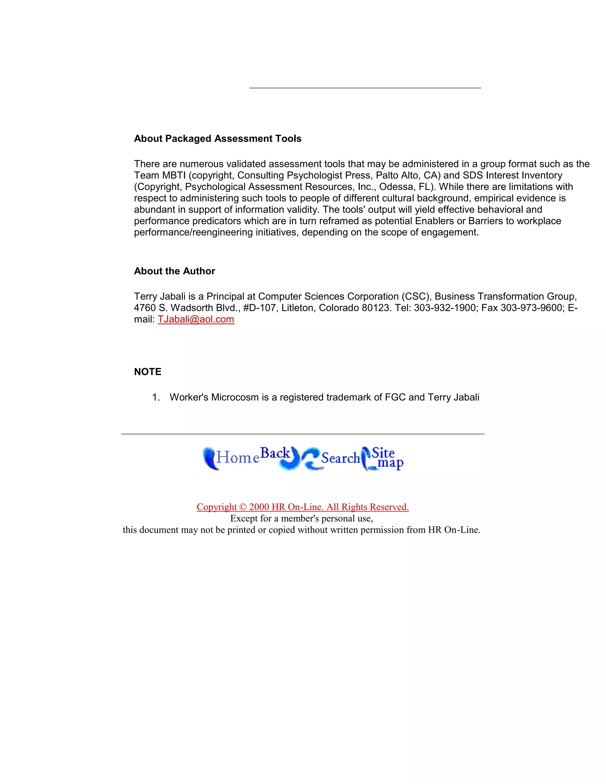 About Packaged Assessment Tools

  There are numerous validated assessment tools that may be administered in a group format such as the
  Team MBTI (copyright, Consulting Psychologist Press, Palto Alto, CA) and SDS Interest Inventory
  (Copyright, Psychological Assessment Resources, Inc., Odessa, FL). While there are limitations with
  respect to administering such tools to people of different cultural background, empirical evidence is
  abundant in support of information validity. The tools' output will yield effective behavioral and
  performance predicators which are in turn reframed as potential Enablers or Barriers to workplace
  performance/reengineering initiatives, depending on the scope of engagement.


  About the Author

  Terry Jabali is a Principal at Computer Sciences Corporation (CSC), Business Transformation Group,
  4760 S. Wadsorth Blvd., #D-107, Litleton, Colorado 80123. Tel: 303-932-1900; Fax 303-973-9600; E-
  mail: TJabali@aol.com




  NOTE

      1. Worker's Microcosm is a registered trademark of FGC and Terry Jabali




                 Copyright © 2000 HR On-Line. All Rights Reserved.
                          Except for a member's personal use,
this document may not be printed or copied without written permission from HR On-Line.
 