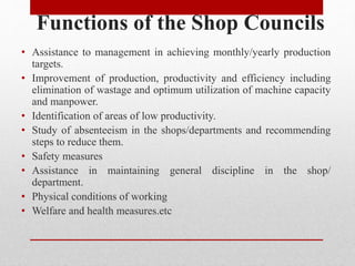 Functions of the Shop Councils
• Assistance to management in achieving monthly/yearly production
targets.
• Improvement of production, productivity and efficiency including
elimination of wastage and optimum utilization of machine capacity
and manpower.
• Identification of areas of low productivity.
• Study of absenteeism in the shops/departments and recommending
steps to reduce them.
• Safety measures
• Assistance in maintaining general discipline in the shop/
department.
• Physical conditions of working
• Welfare and health measures.etc
 