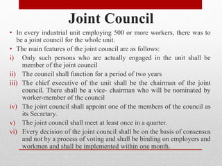 Joint Council
• In every industrial unit employing 500 or more workers, there was to
be a joint council for the whole unit.
• The main features of the joint council are as follows:
i) Only such persons who are actually engaged in the unit shall be
member of the joint council
ii) The council shall function for a period of two years
iii) The chief executive of the unit shall be the chairman of the joint
council. There shall be a vice- chairman who will be nominated by
worker-member of the council
iv) The joint council shall appoint one of the members of the council as
its Secretary.
v) The joint council shall meet at least once in a quarter.
vi) Every decision of the joint council shall be on the basis of consensus
and not by a process of voting and shall be binding on employers and
workmen and shall be implemented within one month.
 