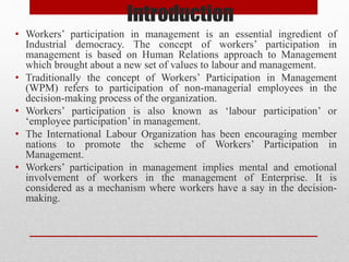 Introduction
• Workers’ participation in management is an essential ingredient of
Industrial democracy. The concept of workers’ participation in
management is based on Human Relations approach to Management
which brought about a new set of values to labour and management.
• Traditionally the concept of Workers’ Participation in Management
(WPM) refers to participation of non-managerial employees in the
decision-making process of the organization.
• Workers’ participation is also known as ‘labour participation’ or
‘employee participation’ in management.
• The International Labour Organization has been encouraging member
nations to promote the scheme of Workers’ Participation in
Management.
• Workers’ participation in management implies mental and emotional
involvement of workers in the management of Enterprise. It is
considered as a mechanism where workers have a say in the decision-
making.
 