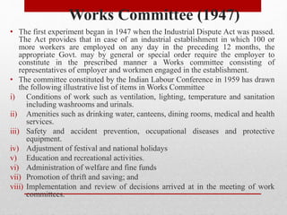 Works Committee (1947)
• The first experiment began in 1947 when the Industrial Dispute Act was passed.
The Act provides that in case of an industrial establishment in which 100 or
more workers are employed on any day in the preceding 12 months, the
appropriate Govt. may by general or special order require the employer to
constitute in the prescribed manner a Works committee consisting of
representatives of employer and workmen engaged in the establishment.
• The committee constituted by the Indian Labour Conference in 1959 has drawn
the following illustrative list of items in Works Committee
i) Conditions of work such as ventilation, lighting, temperature and sanitation
including washrooms and urinals.
ii) Amenities such as drinking water, canteens, dining rooms, medical and health
services.
iii) Safety and accident prevention, occupational diseases and protective
equipment.
iv) Adjustment of festival and national holidays
v) Education and recreational activities.
vi) Administration of welfare and fine funds
vii) Promotion of thrift and saving; and
viii) Implementation and review of decisions arrived at in the meeting of work
committees.
 