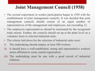 Joint Management Council (1958)
• The second experiment in worker participation began in 1958 with the
establishment of joint management councils. It was decided that joint
management councils should consist of an equal number of
representatives of the management and employees, not exceeding 12.
• The employees representatives should be nominated by the recognized
trade unions. Further, the councils should set up at the plant level on a
voluntary basis in selected industrial units.
• The criteria laid down for the selection of industrial units were:
i) The undertaking should employ at least 500 workers
ii) It should have a well-established, strong and representative workers
union affiliated to some central organisation.
iii) The undertaking must be one with a good record of industrial
relations.
 