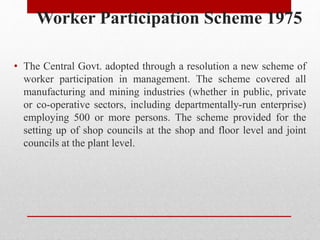 Worker Participation Scheme 1975
• The Central Govt. adopted through a resolution a new scheme of
worker participation in management. The scheme covered all
manufacturing and mining industries (whether in public, private
or co-operative sectors, including departmentally-run enterprise)
employing 500 or more persons. The scheme provided for the
setting up of shop councils at the shop and floor level and joint
councils at the plant level.
 