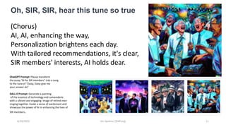 6/29/2023 Jim Spohrer (ISSIP.org) 11
(Chorus)
AI, AI, enhancing the way,
Personalization brightens each day.
With tailored recommendations, it's clear,
SIR members' interests, AI holds dear.
Oh, SIR, SIR, hear this tune so true
ChatGPT Prompt: Please transform
the essay “AI for SIR members” into a song
to the tune of "Daisy, Daisy give me
your answer do”
DALL-E Prompt: Generate a painting
of the essence of technology and camaraderie
with a vibrant and engaging image of retired men
singing together. Evoke a sense of excitement and
showcase the power of AI in enhancing the lives of
SIR members.
 